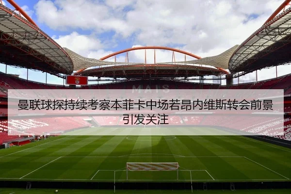 曼联球探持续考察本菲卡中场若昂内维斯转会前景引发关注