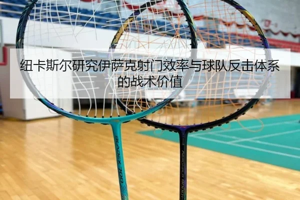 纽卡斯尔研究伊萨克射门效率与球队反击体系的战术价值
