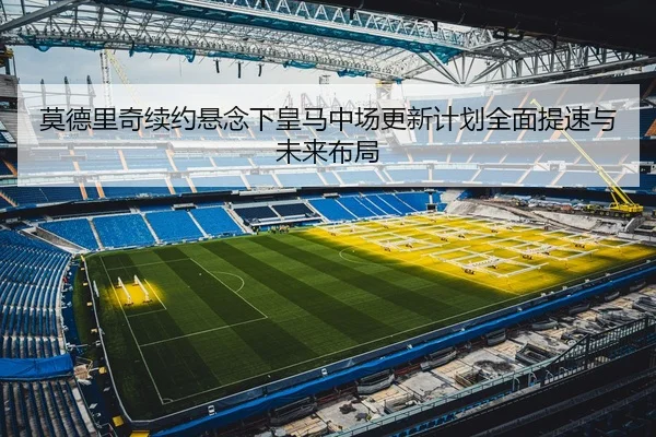 莫德里奇续约悬念下皇马中场更新计划全面提速与未来布局