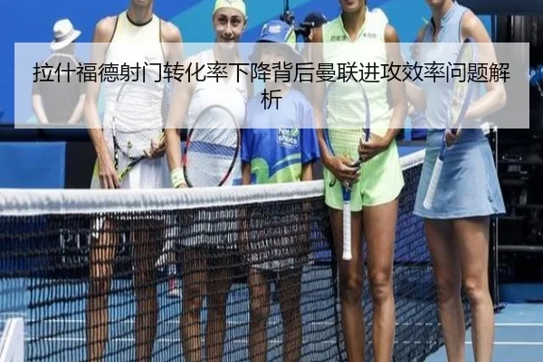 拉什福德射门转化率下降背后曼联进攻效率问题解析