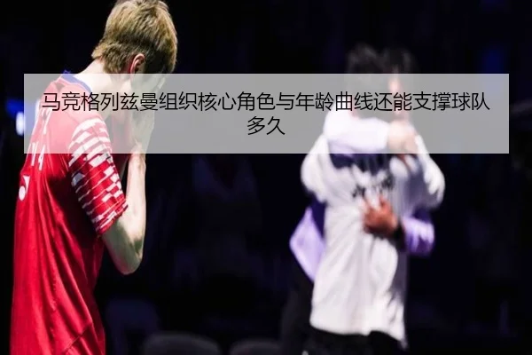 马竞格列兹曼组织核心角色与年龄曲线还能支撑球队多久