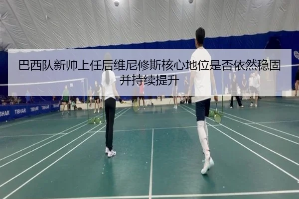 巴西队新帅上任后维尼修斯核心地位是否依然稳固并持续提升
